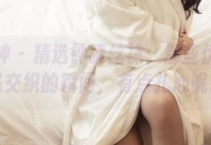 头条女神 – 精选钟晴丝袜：那些优雅与魅惑交织的瞬间，有点扎心呢。